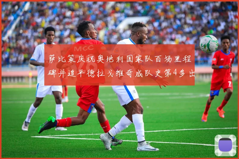 萨比策庆祝奥地利国家队百场里程碑并追平德拉戈维奇成队史第4多出场者