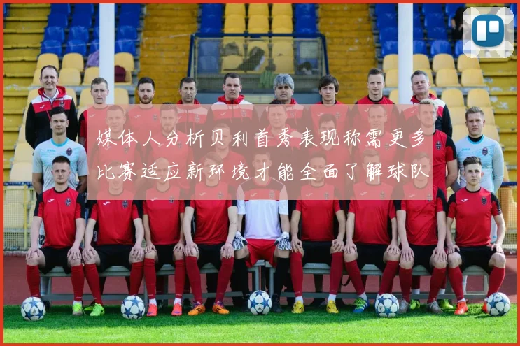 媒体人分析贝利首秀表现称需更多比赛适应新环境才能全面了解球队