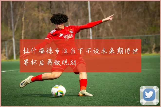 拉什福德专注当下不谈未来期待世界杯后再做规划