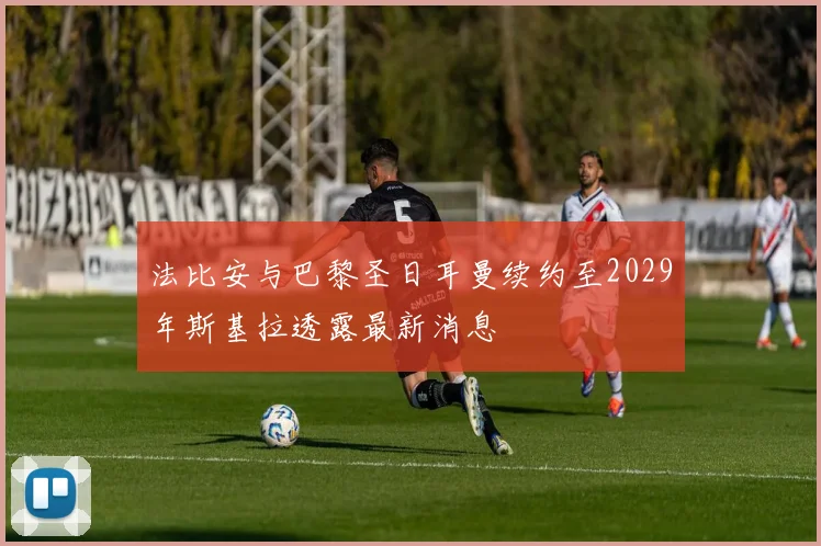 法比安与巴黎圣日耳曼续约至2029年斯基拉透露最新消息