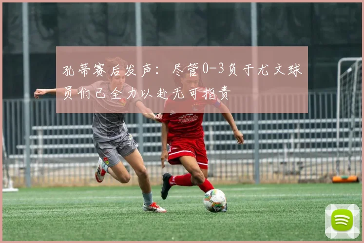 孔蒂赛后发声：尽管0-3负于尤文球员们已全力以赴无可指责