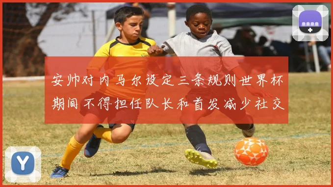 安帅对内马尔设定三条规则世界杯期间不得担任队长和首发减少社交媒体使用