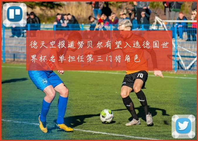 德天空报道努贝尔有望入选德国世界杯名单担任第三门将角色