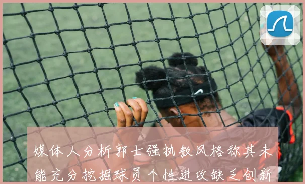 媒体人分析郭士强执教风格称其未能充分挖掘球员个性进攻缺乏创新性
