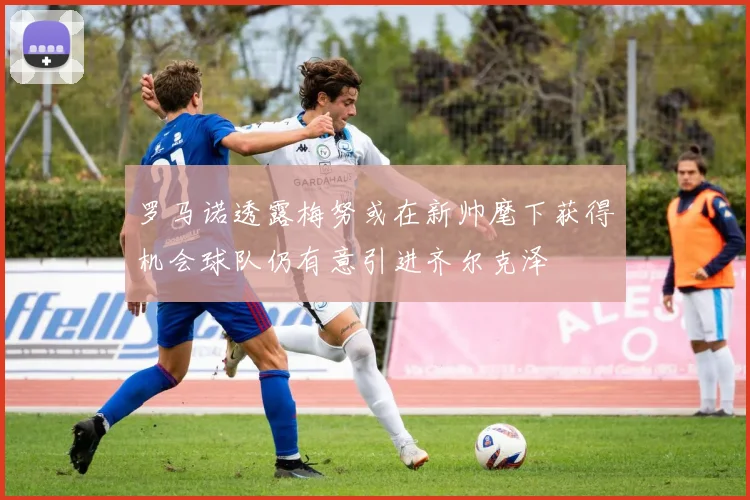 罗马诺透露梅努或在新帅麾下获得机会球队仍有意引进齐尔克泽