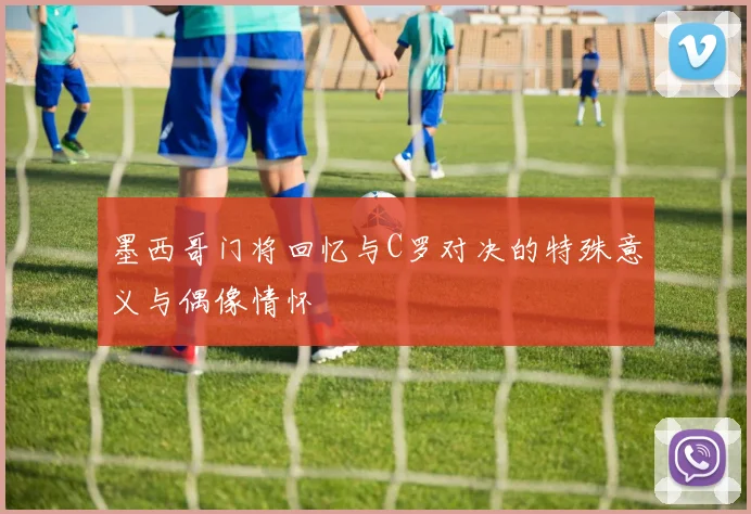 墨西哥门将回忆与C罗对决的特殊意义与偶像情怀