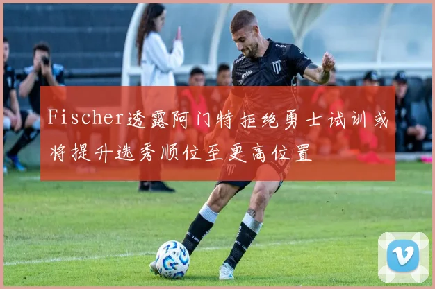 Fischer透露阿门特拒绝勇士试训或将提升选秀顺位至更高位置