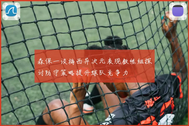 森保一谈梅西异次元表现教练组探讨防守策略提升球队竞争力