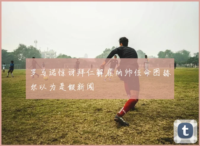 罗马诺惊讶拜仁解雇纳帅任命图赫尔以为是假新闻