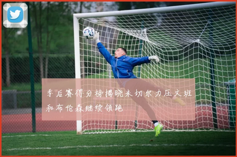 季后赛得分榜揭晓米切尔力压文班和布伦森继续领跑