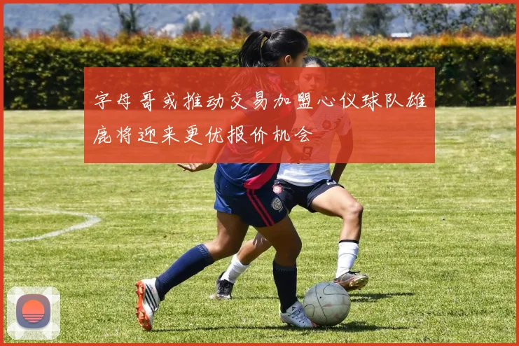 字母哥或推动交易加盟心仪球队雄鹿将迎来更优报价机会