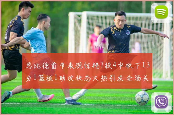 恩比德首节表现惊艳7投4中砍下13分1篮板1助攻状态火热引发全场关注