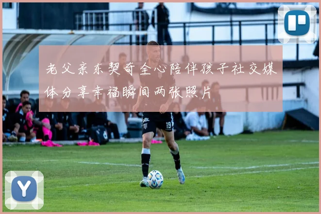 老父亲东契奇全心陪伴孩子社交媒体分享幸福瞬间两张照片