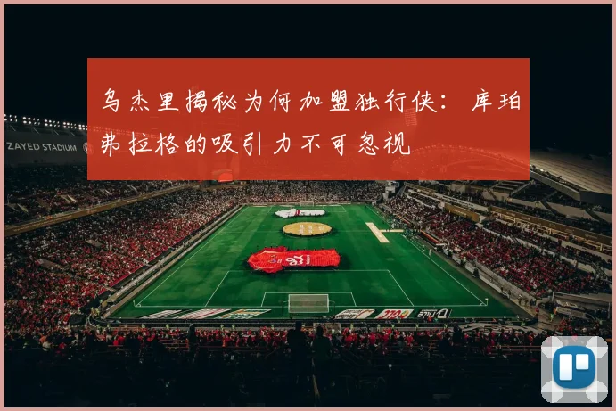 乌杰里揭秘为何加盟独行侠：库珀弗拉格的吸引力不可忽视
