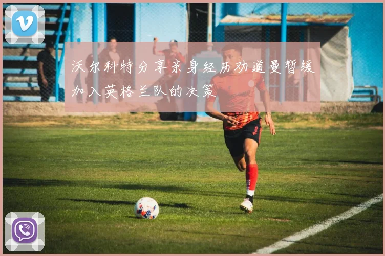 沃尔科特分享亲身经历劝道曼暂缓加入英格兰队的决策