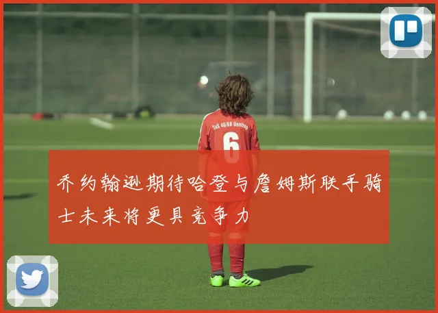乔约翰逊期待哈登与詹姆斯联手骑士未来将更具竞争力