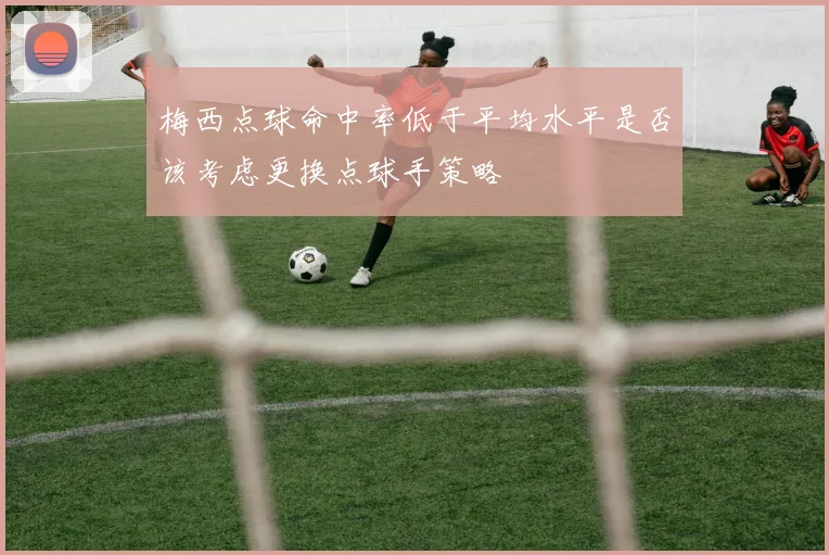 梅西点球命中率低于平均水平是否该考虑更换点球手策略