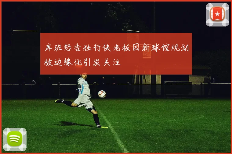 库班怒告独行侠老板因新球馆规划被边缘化引发关注