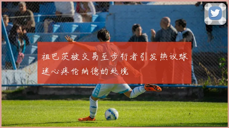 祖巴茨被交易至步行者引发热议球迷心疼伦纳德的处境