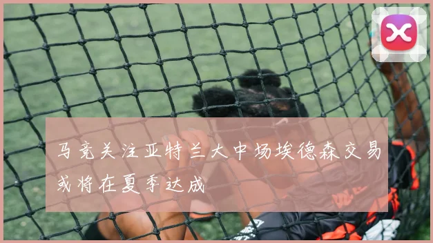 马竞关注亚特兰大中场埃德森交易或将在夏季达成