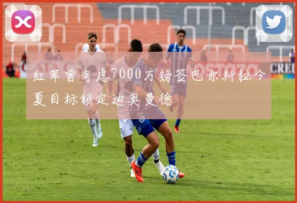 红军曾考虑7000万镑签巴尔科拉今夏目标锁定迪奥曼德