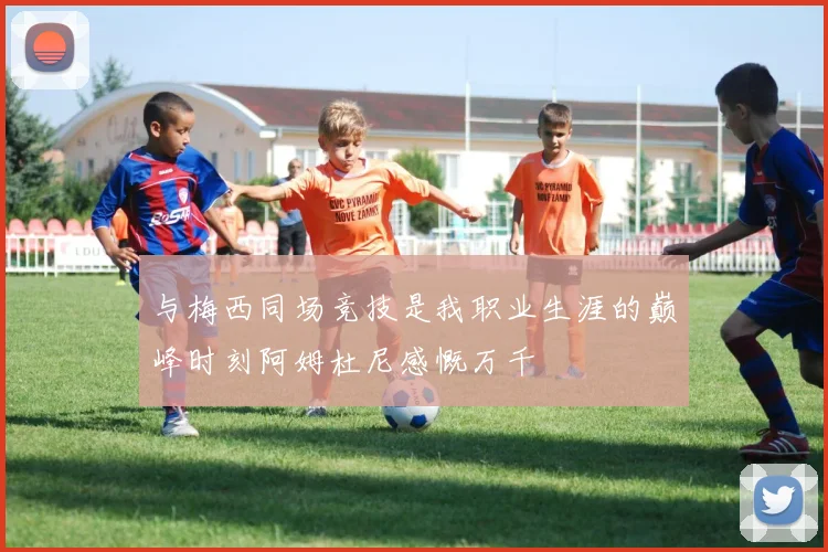 与梅西同场竞技是我职业生涯的巅峰时刻阿姆杜尼感慨万千