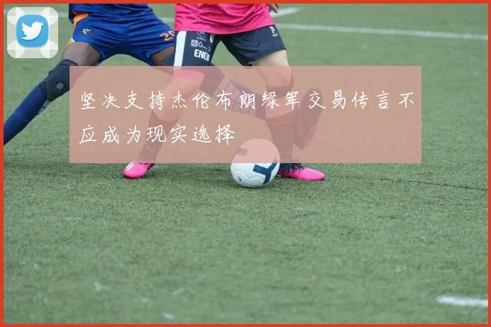 坚决支持杰伦布朗绿军交易传言不应成为现实选择