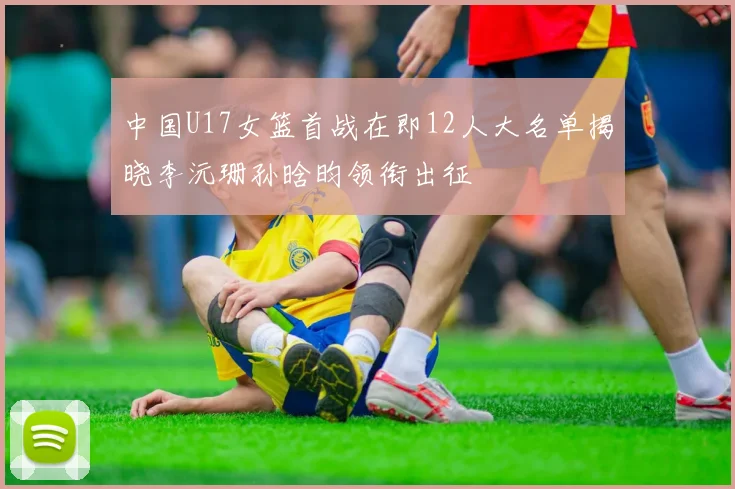 中国U17女篮首战在即12人大名单揭晓李沅珊孙晗昀领衔出征