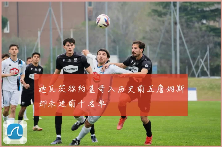 迪瓦茨称约基奇入历史前五詹姆斯却未进前十名单