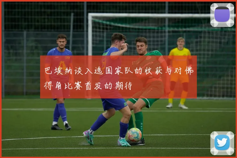 巴埃纳谈入选国家队的收获与对佛得角比赛首发的期待
