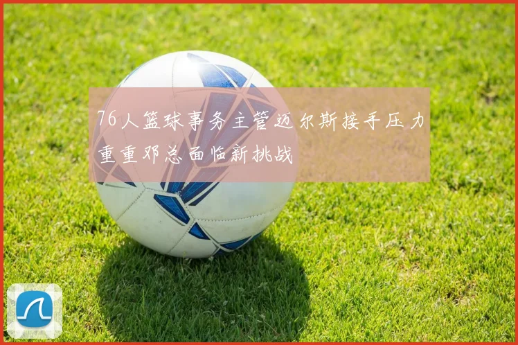 76人篮球事务主管迈尔斯接手压力重重邓总面临新挑战